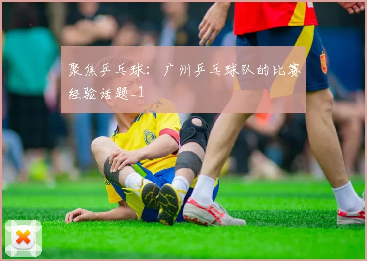 聚焦乒乓球：广州乒乓球队的比赛经验话题_1