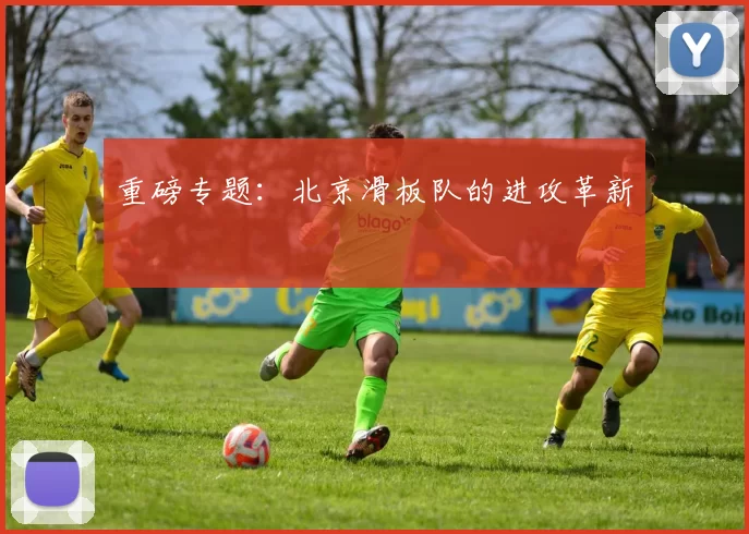 重磅专题：北京滑板队的进攻革新