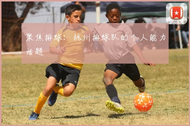 聚焦排球：杭州排球队的个人能力话题