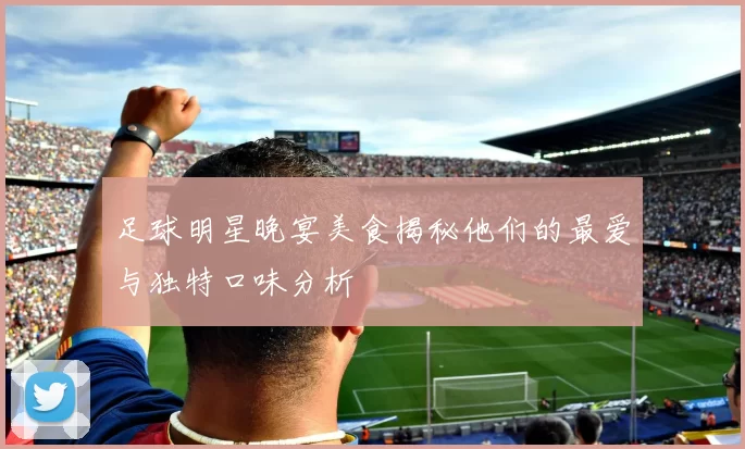 足球明星晚宴美食揭秘他们的最爱与独特口味分析