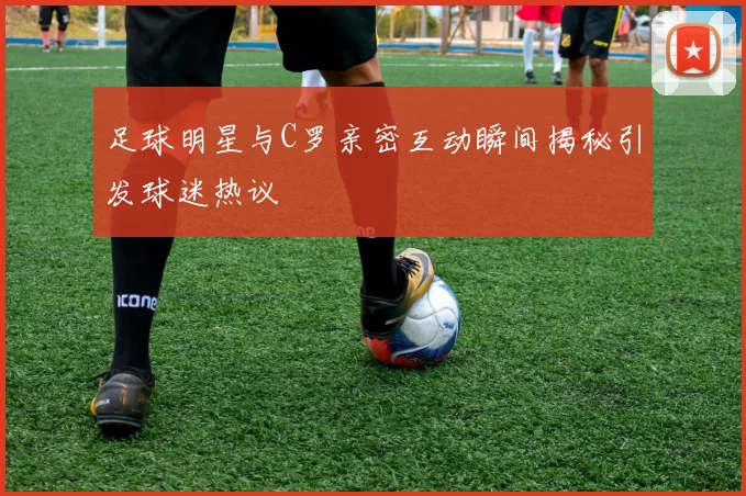 足球明星与C罗亲密互动瞬间揭秘引发球迷热议