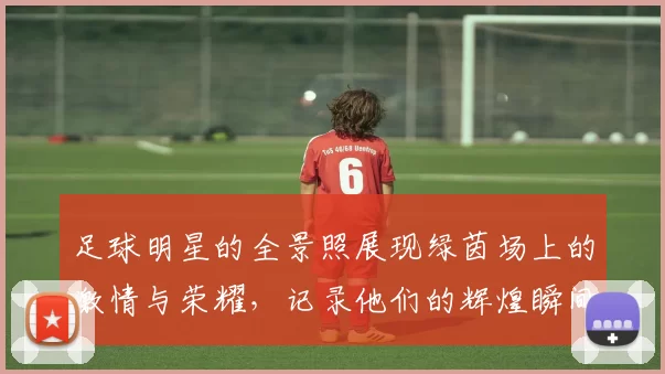 足球明星的全景照展现绿茵场上的激情与荣耀，记录他们的辉煌瞬间与动人故事