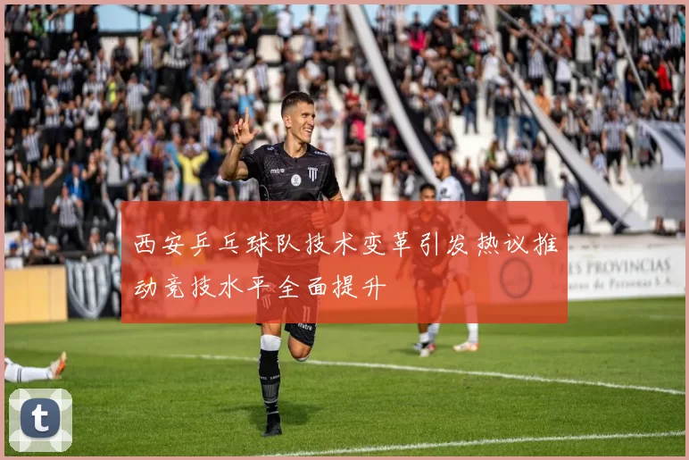 西安乒乓球队技术变革引发热议推动竞技水平全面提升