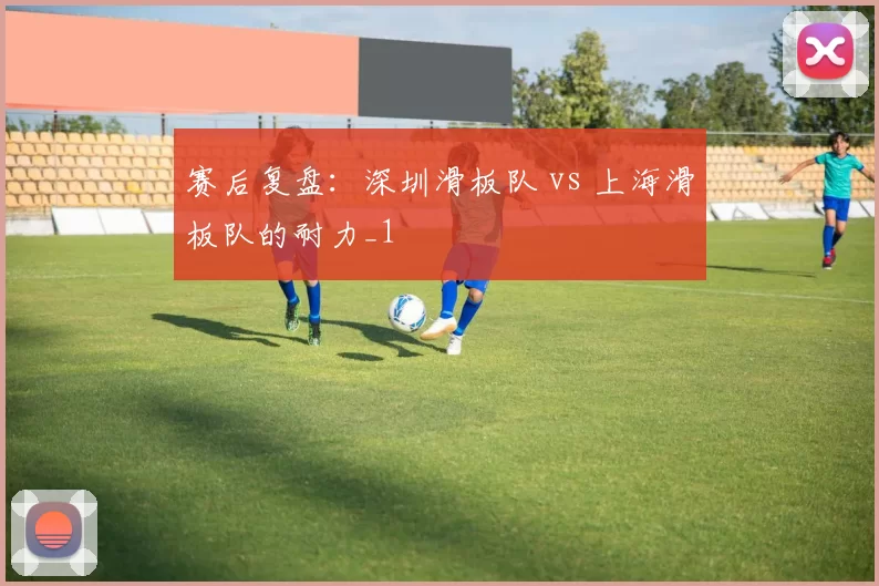 赛后复盘：深圳滑板队 vs 上海滑板队的耐力_1