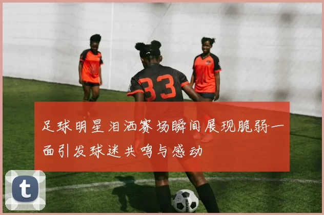 足球明星泪洒赛场瞬间展现脆弱一面引发球迷共鸣与感动