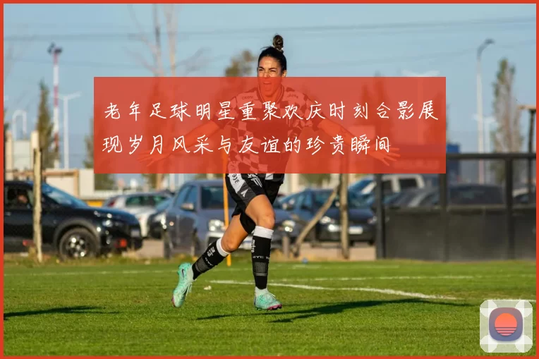 老年足球明星重聚欢庆时刻合影展现岁月风采与友谊的珍贵瞬间